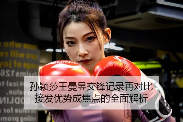 孙颖莎王曼昱交锋记录再对比 接发优势成焦点的全面解析