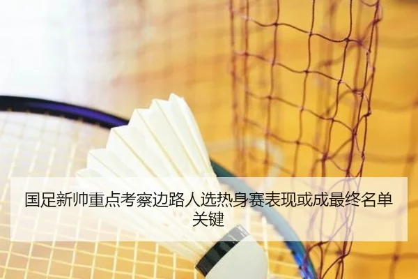 国足新帅重点考察边路人选热身赛表现或成最终名单关键