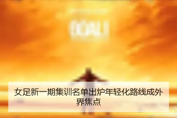女足新一期集训名单出炉年轻化路线成外界焦点